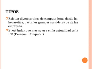 TIPOS
Existen diversos tipos de computadoras desde las
 hogareñas, hasta los grandes servidores de de las
 empresas.
El estándar que mas se usa en la actualidad es la
 PC (Personal Computer).
 