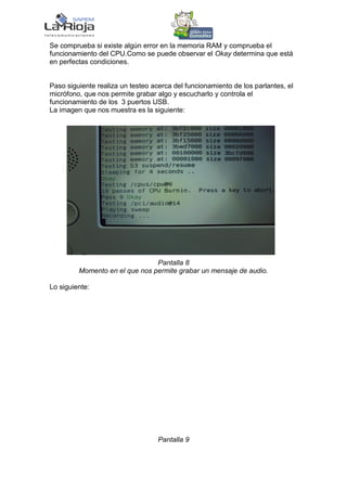 Se comprueba si existe algún error en la memoria RAM y comprueba el
funcionamiento del CPU.Como se puede observar el Okay determina que está
en perfectas condiciones.


Paso siguiente realiza un testeo acerca del funcionamiento de los parlantes, el
micrófono, que nos permite grabar algo y escucharlo y controla el
funcionamiento de los 3 puertos USB.
La imagen que nos muestra es la siguiente:




                                Pantalla 8
         Momento en el que nos permite grabar un mensaje de audio.

Lo siguiente:




                                   Pantalla 9
 