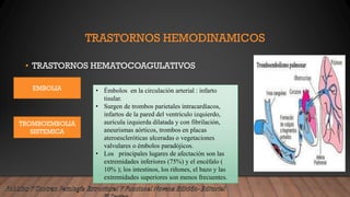 TRASTORNOS HEMODINAMICOS
• TRASTORNOS HEMATOCOAGULATIVOS
EMBOLIA
TROMBOEMBOLIA
SISTEMICA
• Émbolos en la circulación arterial : infarto
tisular.
• Surgen de trombos parietales intracardíacos,
infartos de la pared del ventrículo izquierdo,
aurícula izquierda dilatada y con fibrilación,
aneurismas aórticos, trombos en placas
ateroescleróticas ulceradas o vegetaciones
valvulares o émbolos paradójicos.
• Los principales lugares de afectación son las
extremidades inferiores (75%) y el encéfalo (
10% ); los intestinos, los riñones, el bazo y las
extremidades superiores son menos frecuentes.
 