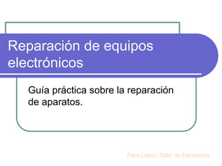 Reparación de equipos
electrónicos
Guía práctica sobre la reparación
de aparatos.
Paco López, Dpto. de Electrónica
 