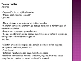 Tipos de heridasAbiertas• Separación de los tejidosblandos• Mayor posibilidad de infecciónCerradas• No se observaseparación de los tejidosblandos• Generan hematoma (hemorragiadebajo de la piel) o hemorragias en viseras o cavidades. • Producidasporgolpesgeneralmente• Requierenatenciónrápidaporquepuedencomprometer la función de un órgano o la circulaciónsanguínea. Simples• Afectanúnicamente la piel, no alcanzan a comprometerórganos• Raspones, arañazos, cortes, etc. Complicadas• Extensas y profundas con abundantehemorragia. • Lesiones en músculos, nervios, tendones, órganosinternos, vasossanguíneos y puede o no existirperforación visceral. Clasificación de los diferentestipos de heridasA continuaciónpuedesaprender la clasificación de los diferentestipos de heridas. Existendiversasclasificaciones de acuerdo a suscaracterísticas, en primer lugartepresentamos la clasificación de acuerdo a la causaquelasprodujo: • PunzantesCausadasporobjetospuntiagudos (clavos, agujas, anzuelos, etc.). Dolor, hemorragiaescasa, orificio de entrada no muynotorio, profundidad, puedepresentarperforación de devísceras y hemorragiainterna, peligroinminente de infección. Se considera la máspeligrosa de todas. • CortantesPorobjetosafilados (vidrios, cuchillos, latas, etc.). Presentaunaherida con bordeslimpios y lineales, de hemorragiaescasa, moderada o abundante. Puedeafectarmúsculos, tendones y nervios.  • PunzocortantesPorobjetospuntiagudos y filosos (puñales, tijeras, cuchillos, huesofracturado, etc.). Combina los dos tipos de heridasanteriores. • AbrasionesRaspones, causadasporfricción o rozamiento de la piel con superficies duras. La capamás superficial de la piel (epidermis) es la que se veafectada. Frecuentemente se infectan, pero se curanrápidamente. • LaceracionesLesionesproducidasporobjetos de bordesdentados, generandesgarros del tejido y los bordes de lasheridas se presentanirregulares. • AvulsivasLesión con desgarra, separa y destruye el tejido, suelepresentarunahemorragiaabundante. • AmputaciónPérdida de un fragmento o unaextremidad. • ContusasSon producidaspor la resistenciaqueejerce el hueso ante un golpe (de puño, piedras, palos, etc.), produciéndose la lesión de los tejidosblandos. Hematoma y dolor son lascausasmáscomunes de estostipos de heridas. • MagulladurasHeridascerradasgeneradasporgolpes. Se divisancomounamancha de color morado. • AplastamientoPuedengenerarfracturas, hemorragiasexternas e internasabundantes, y lesión de órganos.  