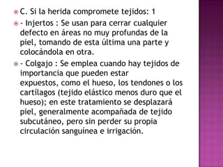 Opciones de tratamientosegúnlascondiciones de lasheridasHeridasquecomprometentejidos: •  Injertos•  ColgajosHeridascrónicas: Persistenpormeses o años. Entre ellasfigura la que a veces se imponequepermanezcaabiertaporprescripciónmédica o porque el paciente no acudió al facultativo. 1. Apósitos o gasas2. Parches 3. Colágena y polivinilpirrolidona4. Aplicación de pielcultivada, sintética, animal o humana5. Luz polarizadaHeridasagudas: Cicatrizangeneralmente en 1 – 2 semanas•  Sutura•  Adhesivostópicos•  Vendoletes•  Películas de poliuretano