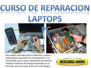 Aqui podrás aprender todo lo referente a reparar
computadoras portatiles sin necesidad de ir a la
universidad, paso a paso y abarcando los distintos
modelos modernos de laptops disponibles en el
mercado, para que estes al dia con la tecnologia.
