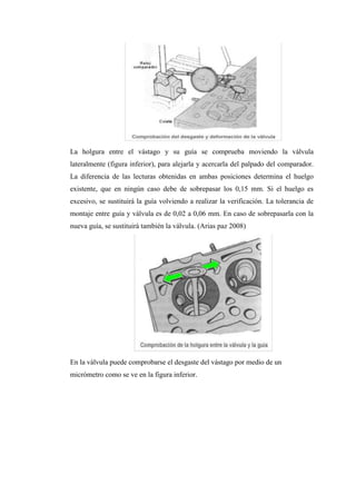 La holgura entre el vástago y su guía se comprueba moviendo la válvula
lateralmente (figura inferior), para alejarla y acercarla del palpado del comparador.
La diferencia de las lecturas obtenidas en ambas posiciones determina el huelgo
existente, que en ningún caso debe de sobrepasar los 0,15 mm. Si el huelgo es
excesivo, se sustituirá la guía volviendo a realizar la verificación. La tolerancia de
montaje entre guía y válvula es de 0,02 a 0,06 mm. En caso de sobrepasarla con la
nueva guía, se sustituirá también la válvula. (Arias paz 2008)
En la válvula puede comprobarse el desgaste del vástago por medio de un
micrómetro como se ve en la figura inferior.
 