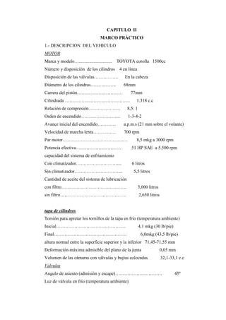CAPITULO II
MARCO PRÁCTICO
1.- DESCRIPCION DEL VEHICULO
MOTOR
Marca y modelo…............................. TOYOTA corolla 1500cc
Número y disposición de los cilindros 4 en línea
Disposición de las válvulas……………. En la cabeza
Diámetro de los cilindros…………….. 68mm
Carrera del pistón………………………… 77mm
Cilindrada ……………………………………. 1.318 c.c
Relación de compresión………………… 8,5: 1
Orden de encendido…………………….. 1-3-4-2
Avance inicial del encendido………… a.p.m.s (21 mm sobre el volante)
Velocidad de marcha lenta…………… 700 rpm
Par motor……………………………………. 8,5 mkg a 3000 rpm
Potencia efectiva………………………… 51 HP SAE a 5.500 rpm
capacidad del sistema de enfriamiento
Con climatizador……………………….... 6 litros
Sin climatizador………………………….. 5,5 litros
Cantidad de aceite del sistema de lubricación
con filtro……………………………………. 3,000 litros
sin filtro…………………………………….. 2,650 litros
tapa de cilindros
Torsión para apretar los tornillos de la tapa en frio (temperatura ambiente)
Inicial………………………………………. 4,1 mkg (30 lb/pie)
Final………………………………………… 6,0mkg (43,5 lb/pie)
altura normal entre la superficie superior y la inferior 71,45-71,55 mm
Deformación máxima admisible del plano de la junta 0,05 mm
Volumen de las cámaras con válvulas y bujías colocadas 32,1-33,1 c.c
Válvulas
Angulo de asiento (admisión y escape)…………………………. 45º
Luz de válvula en frio (temperatura ambiente)
 