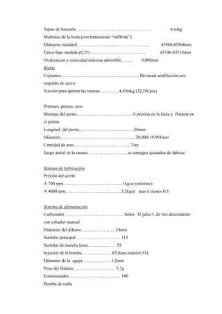 Tapas de bancada…………………………………………… 6 mkg
Muñones de la biela (con tratamiento “tufftride”)
Diámetro standard…………………………………………. 43980-43964mm
Única bajo medida (0,25)……………………………….. 43740-43714mm
Ovalizacion y conicidad máxima admisible…….. 0,008mm
Bielas
Cojinetes…………………………………………….. De metal antifricción con
respaldo de acero
Torsión para apretar las tuercas………… 4,49mkg (32,5lb/pie)
Pistones, pernos, aros
Montaje del perno………………………………. A presión en la biela y flotante en
el pistón
Longitud del perno……………………………….58mm
Diámetro………………………………………….. 20,000-19,991mm
Cantidad de aros……………………………….. Tres
Juego ateral en la ranura………………………se entregan ajustados de fabrica
Sistema de lubricación
Presión del aceite
A 700 rpm………………………………….1kg/cc (mínimo)
A 4000 rpm………………………………..3,5kgcc mas o menos 0,5
Sistema de alimentación
Carburador…………………………………. Solex 32 pdis-3, de tiro descendente
con cebador manual
Diámetro del difusor………………….. 24mm
Surtidor principal………………………… 115
Surtidor de marcha lenta………………. 55
Inyector de la bomba……………….. 47(diam.interior,55)
Diámetro de la aguja………………. 1,2mm
Peso del flotante………………………. 5,7g
Emulsionador…………………………….. 180
Bomba de nafta
 