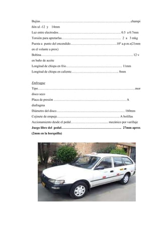 Bujías…………………………………………………………………………champi
ñón ul -12 y 14mm
Luz entre electrodos…………………………………………………. 0.5 a 0.7mm
Torsión para apretarlas………………………………………………. 2 a 3 mkg
Puesta a punto del encendido…………………………………….10º a.p.m.s(21mm
en el volante a prox)
Bobina…………………………………………………………………………. 12 v
en baño de aceite
Longitud de chispa en frio……………………………………………. 11mm
Longitud de chispa en caliente…………………………………….. 8mm
Embrague
Tipo………………………………………………………………………………mor
disco seco
Placa de presión …………………………………………………………. A
diafragma
Diámetro del disco……………………………………………………… 160mm
Cojinete de empuje…………………………………………………. A bolillas
Accionamiento desde el pedal……………………….......... mecánico por varillaje
Juego libre del pedal……………………………………………….. 27mm aprox
(2mm en la horquilla)
 