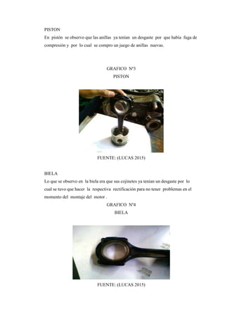 PISTON
En pistón se observo que las anillas ya tenían un desgaste por que había fuga de
compresión y por lo cual se compro un juego de anillas nuevas.
GRAFICO Nº3
PISTON
FUENTE: (LUCAS 2015)
BIELA
Lo que se observo en la biela era que sus cojinetes ya tenían un desgaste por lo
cual se tuvo que hacer la respectiva rectificación para no tener problemas en el
momento del montaje del motor .
GRAFICO Nº4
BIELA
FUENTE: (LUCAS 2015)
 