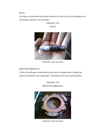 BUJIA
Las bujías se encontraron en un buen estado por lo cual solo se iso una limpiesa con
una brocha y gasolina a los electrodos.
GRAFICO Nº8
BUJIA
FUENTE: (LUCAS 2015)
DISCO DE EMBRAGUE
El disco de embrague se pudo observar que tenia un desgaste por el trabajo que
realiza de transmitir como interrumpir la transmisión de una energía mecánica.
GRAFICO Nº9
DISCO DE EMBRAGUE
FUENTE: (LUCAS 2015)
 
