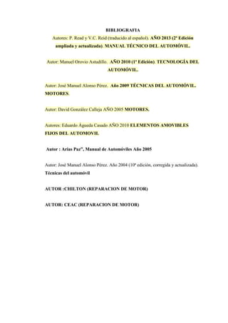 BIBLIOGRAFIA
Autores: P. Read y V.C. Reid (traducido al español). AÑO 2013 (2ª Edición
ampliada y actualizada). MANUAL TÉCNICO DEL AUTOMÓVIL.
Autor: Manuel Orovio Astudillo. AÑO 2010 (1ª Edición). TECNOLOGÍA DEL
AUTOMÓVIL.
Autor: José Manuel Alonso Pérez. Año 2009 TÉCNICAS DEL AUTOMÓVIL.
MOTORES.
Autor: David González Calleja AÑO 2005 MOTORES.
Autores: Eduardo Águeda Casado AÑO 2010 ELEMENTOS AMOVIBLES
FIJOS DEL AUTOMOVIL
Autor : Arias Paz”, Manual de Automóviles Año 2005
Autor: José Manuel Alonso Pérez. Año 2004 (10ª edición, corregida y actualizada).
Técnicas del automóvil
AUTOR :CHILTON (REPARACION DE MOTOR)
AUTOR: CEAC (REPARACION DE MOTOR)
 