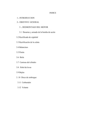 INDICE
1-. INTRODUCCION
2-. OBJETIVO GENERAL
3 -. DESMONTAGE DEL MOTOR
3.1 Desarme y armado de la bomba de aceite
3.2 Rectificado de cigüeñal
3.3 Rectificación de la culata
3.4 Balancines
3.5 Pistón
3.6 Biela
3.7 Camisas del cilindro
3.8 Árbol de levas
3.9 Bujías
3. 10 Disco de embrague
3.11 Carburador
3.12 Volante
 