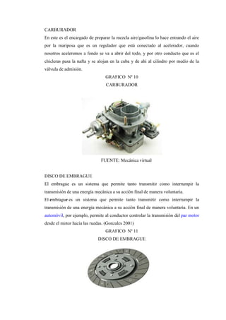 CARBURADOR
En este es el encargado de preparar la mezcla aire/gasolina lo hace entrando el aire
por la mariposa que es un regulador que está conectado al acelerador, cuando
nosotros aceleremos a fondo se va a abrir del todo, y por otro conducto que es el
chicleras pasa la nafta y se alojan en la cuba y de ahí al cilindro por medio de la
válvula de admisión.
GRAFICO Nº 10
CARBURADOR
FUENTE: Mecánica virtual
DISCO DE EMBRAGUE
El embrague es un sistema que permite tanto transmitir como interrumpir la
transmisión de una energía mecánica a su acción final de manera voluntaria.
El embrague es un sistema que permite tanto transmitir como interrumpir la
transmisión de una energía mecánica a su acción final de manera voluntaria. En un
automóvil, por ejemplo, permite al conductor controlar la transmisión del par motor
desde el motor hacia las ruedas. (Gonzales 2001)
GRAFICO Nº 11
DISCO DE EMBRAGUE
 