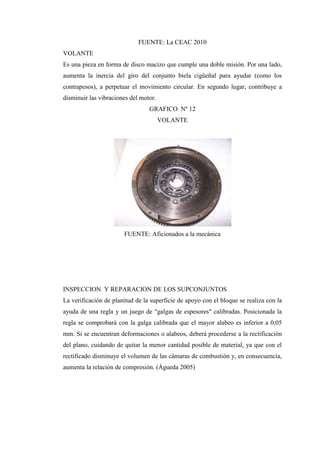 FUENTE: La CEAC 2010
VOLANTE
Es una pieza en forma de disco macizo que cumple una doble misión. Por una lado,
aumenta la inercia del giro del conjunto biela cigüeñal para ayudar (como los
contrapesos), a perpetuar el movimiento circular. En segundo lugar, contribuye a
disminuir las vibraciones del motor.
GRAFICO Nº 12
VOLANTE
FUENTE: Aficionados a la mecánica
INSPECCION Y REPARACION DE LOS SUPCONJUNTOS
La verificación de planitud de la superficie de apoyo con el bloque se realiza con la
ayuda de una regla y un juego de "galgas de espesores" calibradas. Posicionada la
regla se comprobará con la galga calibrada que el mayor alabeo es inferior a 0,05
mm. Si se encuentran deformaciones o alabeos, deberá procederse a la rectificación
del plano, cuidando de quitar la menor cantidad posible de material, ya que con el
rectificado disminuye el volumen de las cámaras de combustión y, en consecuencia,
aumenta la relación de compresión. (Águeda 2005)
 
