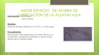 MEDIR ESPACIO DE AFUERA DE 
LUBRICACIÓN DE LA ALZAVALVULA Instrumentos: - Micrómetro 
-Alza Válvula 
Medidas: 
Estándar 30.966 a 30.976 mm (1.2191 a 1.2195 pulg) 
Procedimiento: 
Para poder medir agarramos una alza válvula y un 
micrómetro, medimos le diámetro y vemos si esta 
dentro de la medida dada 
 