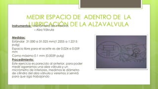 MEDIR ESPACIO DE ADENTRO DE LA 
InstrumentoLs: U- MBicRrómICetroA dCe inItÓerioNres DE LA ALZAVALVULA 
- Alza Válvula 
Medidas: 
Estándar 31.000 a 31.025 mm(1.2205 a 1.2215 
pulg) 
Espacio libre para el aceite es de 0.024 a 0.059 
mm 
Como máximo 0.1 mm (0.0039 pulg) 
Procedimiento: 
Este ejercicio es parecido al anterior, para poder 
medir agarramos una alza válvula y un 
micrómetro de interiores, medimos le diámetro 
de cilindro del alza válvula y veremos si servirá 
para que siga trabajando 
 