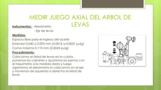 MEDIR JUEGO AXIAL DEL ARBOL DE 
LEVAS Instrumentos: - Alexómetro 
- Eje de levas 
Medidas: 
Espacio libre para el ingreso del aceite 
Estándar 0.040 a 0.095 mm (0.0016 a 0.0037 pulg) 
Como máximo 0.110 mm (0.0043 pulg) 
Procedimiento: 
Colocamos el árbol de levas en la culata, 
ponemos los cojinetes y ajustamos los pernos con 
el taquímetro a la medida dada y luego 
agarramos el alexómetro lo colocamos en el eje 
y movemos de izquierda a derecha el árbol de 
levas 
 