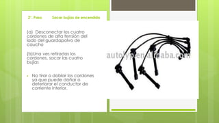 2°. Paso Sacar bujías de encendido 
(a) Desconectar los cuatro 
cordones de alta tensión del 
lado del guardapolvo de 
caucho 
(b)Una ves retiradas los 
cordones, sacar las cuatro 
bujías 
 No tirar o doblar los cordones 
ya que puede dañar o 
deteriorar el conductor de 
corriente interior. 
 