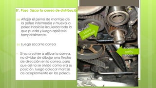 8°. Paso Sacar la correa de distribución 
(a) Aflojar el perno de montaje de 
la polea intermedia y mueva la 
polea había la izquierda todo lo 
que pueda y luego apriételo 
temporalmente. 
(b) Luego sacar la correa 
• Si va a volver a utilizar la correa, 
no olvidar de dibujar una flecha 
de dirección en la correa, para 
que así no se olvide como era su 
posición, luego colocar marcas 
de acoplamiento en las poleas. 
Correa 
suelta 
sacar 
 