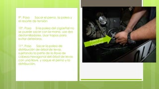 9°. Paso Sacar el perno, la polea y 
el resorte de tensión 
10°. Paso Si la polea del cigüeñal no 
se puede sacar con la mano, use dos 
destornilladores. Usar trapos para 
evitar deterioros. 
11°. Paso Sacar la polea de 
distribución de árbol de levas, 
sujetando la parte de la llave de 
cabeza hexagonal del árbol de levas 
con una llave, y saque el perno y la 
distribución. 
 