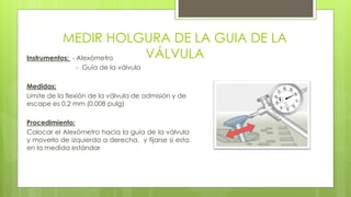 MEDIR HOLGURA DE LA GUIA DE LA 
VÁLVULA Instrumentos: - Alexómetro 
- Guía de la válvula 
Medidas: 
Limite de la flexión de la válvula de admisión y de 
escape es 0.2 mm (0.008 pulg) 
Procedimiento: 
Colocar el Alexómetro hacia la guía de la válvula 
y moverlo de izquierda a derecha, y fijarse si esta 
en la medida estándar 
 
