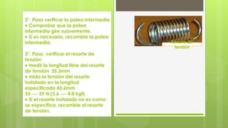 2°. Paso verificar la polea intermedia 
♦ Comprobar que la polea 
intermedia gire suavemente. 
♦ Si es necesario, recambie la polea 
intermedia. 
3°. Paso verificar el resorte de 
tensión 
♦ medir la longitud libre del resorte 
de tensión 35.3mm 
♦ mida la tensión del resorte 
instalado en la longitud 
especificada 43.6mm 
35 --- 39 N (3,6 --- 4,0 kgf) 
♦ Si el resorte instalado no es como 
se especifica, recambie el resorte 
de tensión. 
Resorte de 
tensión 
 