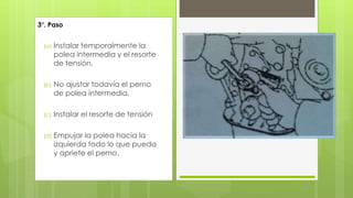 3°. Paso 
(a) Instalar temporalmente la 
polea intermedia y el resorte 
de tensión. 
(b) No ajustar todavía el perno 
de polea intermedia. 
(c) Instalar el resorte de tensión 
(d) Empujar la polea hacia la 
izquierda todo lo que pueda 
y apriete el perno. 
 