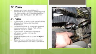 5°. Paso 
(a) Instalar la correa de distribución, 
comprobando la tensión entre la polea 
de distribución del árbol del cigüeñal y 
la polea de distribución del árbol de 
levas. 
6°. Paso 
(a) Comprobar la distribución de la válvula 
aflojando el perno de la polea 
intermedia. 
(b) Girar lentamente el árbol del cigüeñal 
dos revoluciones desde PMS a PMS. 
Siempre hacia la tarea. 
(c) Comprobar que cada polea esté 
alineada con las marcas de 
distribución. 
(d) Apretar el perno de la polea 37N (375 
kgf.cm) 
(e) Sacar el perno de la polea del árbol 
del cigüeñal instalado temporalmente. 
 