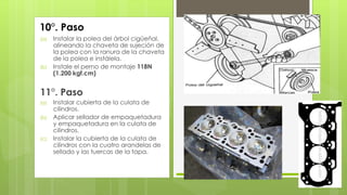 10°. Paso 
(a) Instalar la polea del árbol cigüeñal, 
alineando la chaveta de sujeción de 
la polea con la ranura de la chaveta 
de la polea e instálela. 
(b) Instale el perno de montaje 118N 
(1.200 kgf.cm) 
11°. Paso 
(a) Instalar cubierta de la culata de 
cilindros. 
(b) Aplicar sellador de empaquetadura 
y empaquetadura en la culata de 
cilindros. 
(c) Instalar la cubierta de la culata de 
cilindros con la cuatro arandelas de 
sellado y las tuercas de la tapa. 
 