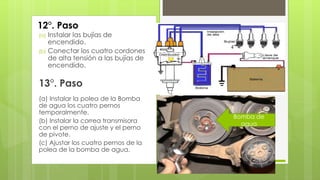 12°. Paso 
(a) Instalar las bujías de 
encendido. 
(b) Conectar los cuatro cordones 
de alta tensión a las bujías de 
encendido. 
13°. Paso 
(a) Instalar la polea de la Bomba 
de agua los cuatro pernos 
temporalmente. 
(b) Instalar la correa transmisora 
con el perno de ajuste y el perno 
de pivote. 
(c) Ajustar los cuatro pernos de la 
polea de la bomba de agua. 
Bomba de 
agua 
 