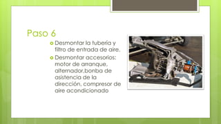 Paso 6 
 Desmontar la tubería y 
filtro de entrada de aire. 
 Desmontar accesorios: 
motor de arranque, 
alternador,bonba de 
asistencia de la 
dirección, compresor de 
aire acondicionado 
 