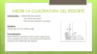 MEDIR LA CUADRATURA DEL RESORTE 
Instrumentos: - Calibrador de espesor 
- Escuadra de acero 
- Válvula de admisión y escape 
Medidas: 
Menos de 2.2 mm (0.087 pulg) 
Procedimiento: 
Para medir la cuadratura del resorte agarramos 
una escuadra de acero y lo juntamos la resorte y 
pasamos el calibrador de espesor 
 