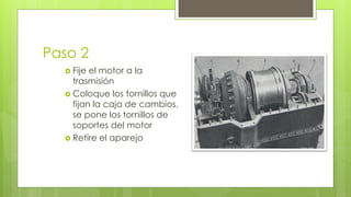 Paso 2 
 Fije el motor a la 
trasmisión 
 Coloque los tornillos que 
fijan la caja de cambios, 
se pone los tornillos de 
soportes del motor 
 Retire el aparejo 
 