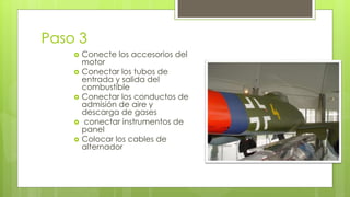 Paso 3 
 Conecte los accesorios del 
motor 
 Conectar los tubos de 
entrada y salida del 
combustible 
 Conectar los conductos de 
admisión de aire y 
descarga de gases 
 conectar instrumentos de 
panel 
 Colocar los cables de 
alternador 
 