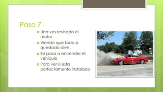 Paso 7 
 Una ves revisado el 
motor 
 Viendo que todo a 
quedado bien . 
 Se pasa a encender el 
vehículo 
 Para ver si esta 
perfectamente instalado 
 