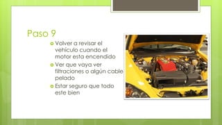 Paso 9 
 Volver a revisar el 
vehículo cuando el 
motor esta encendido 
 Ver que vaya ver 
filtraciones o algún cable 
pelado 
 Estar seguro que todo 
este bien 
 