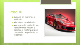 Paso 10 
 Supone en marcha el 
vehículo 
 Viendo su movimiento 
 Ver que este perfecto sus 
velocímetros y luces y 
asentar el motor para un 
pre ajuste después de un 
recorrido 
 