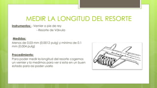 MEDIR LA LONGITUD DEL RESORTE 
Instrumentos: - Vernier o pie de rey 
- Resorte de Válvula 
Medidas: 
Menos de 0.03 mm (0.0012 pulg) y mínimo de 0.1 
mm (0.004 pulg) 
Procedimiento: 
Para poder medir la longitud del resorte cogemos 
un vernier y lo medimos para ver si esta en un buen 
estado para asi poder usarlo 
 