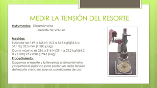 MEDIR LA TENSIÓN DEL RESORTE 
Instrumentos: - Dinamómetro 
- Resorte de Válvula 
Medidas: 
Estándar de 149 a 165 N (15.2 a 16.8 kgf)(33.5 a 
37.1 lb) 32.5 mm (1.280 pulg) 
Como máximo es 286 a 316 N (29.1 a 32.2 kgf)(64.2 
a 71.0 lb) 23.9 mm (0.941 pulg) 
Procedimiento: 
Cogemos el resorte y lo llevamos al dinamómetro 
y bajamos la palanca para poder ver así la tensión 
del resorte si esta en buenas condiciones de uso 
 
