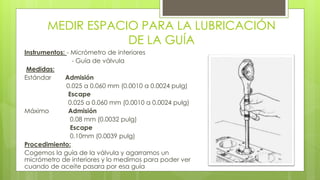 MEDIR ESPACIO PARA LA LUBRICACIÓN 
DE LA GUÍA 
Instrumentos: - Micrómetro de interiores 
- Guía de válvula 
Medidas: 
Estándar Admisión 
0.025 a 0.060 mm (0.0010 a 0.0024 pulg) 
Escape 
0.025 a 0.060 mm (0.0010 a 0.0024 pulg) 
Máximo Admisión 
0.08 mm (0.0032 pulg) 
Escape 
0.10mm (0.0039 pulg) 
Procedimiento: 
Cogemos la guía de la válvula y agarramos un 
micrómetro de interiores y lo medimos para poder ver 
cuando de aceite pasara por esa guía 
 