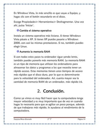 En Windows Vista, lo más sencillo es que vayas a Equipo, y
hagas clic con el botón secundario en el disco.
Escoge Propiedades> Herramientas> Desfragmentar. Una vez
ahí, pulsa ‘Iniciar’.

      Cambia el sistema operativo
Instala un sistema operativo más liviano. Si tienes Windows
Vista pásate a XP. Si tienes XP puedes pasarte a Windows
2000, con casi las mismas prestaciones. Si no, también puedes
elegir Linux.

      Aumenta la memoria RAM

Si con todos estos pasos tu ordenador sigue yendo lento,
también puedes ponerle más memoria RAM. La memoria RAM
es un tipo de memoria que utilizan los ordenadores para
almacenar los datos y programas a los que necesita tener un
rápido acceso. Estas memorias tienen unos tiempos de acceso
más rápidos que el disco duro, por lo que es determinante
para la velocidad del ordenador. Así, cuanta mayor sea la
cantidad de memoria RAM de un ordenador, más rápido irá.


                        2. Conclusión.
Como ya vimos es muy fácil hacer que tu computadora tenga
mayor velocidad y es muy importante que de vez en cuando
hagas lo necesario para que se agilice un poco porque, además
de que trabajaras más rápido, le ayudaras al rendimiento de la
computadora.


Danytza Meza Alvarado        2° “I”                     Página 14
 
