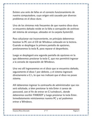 Existen una serie de fallas en el correcto funcionamiento de
nuestra computadora, cuyo origen está causado por diversos
problemas en el disco duro.

Uno de los síntomas más frecuentes de que nuestro disco duro
se encuentra dañado reside en la falta o corrupción de archivos
del sistema de arranque, ubicados en la carpeta System32.

Para solucionar ese inconveniente, en principio deberemos
bootear la PC con el CD de Windows colocado en la lectora.
Cuando se despliegue la primera pantalla de opciones,
presionaremos la tecla R, para reparar el desperfecto.

Luego se desplegará una segunda pantalla de opciones en la
que deberemos presionar la tecla C, que nos permitirá ingresar
a la consola de reparación de Windows.

Una vez allí ingresaremos en el disco que se encuentra dañado,
seguramente el disco 1 por defecto, y el sistema ingresará
directamente a C:, lo que nos indicará que el disco no posee
sistema.

Allí deberemos ingresar la contraseña de administrador que nos
será solicitada, o bien presionar la tela Enter si carece de
password, con el fin de entrar en C:windows, donde
deberemos escribir FIXBOOT y luego presionar la tecla Enter.
Inmediatamente reiniciaremos nuestra PC y así podremos
entrar a Windows.


Danytza Meza Alvarado        2° “I”                      Página 4
 