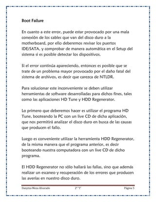 Boot Failure

En cuanto a este error, puede estar provocado por una mala
conexión de los cables que van del disco duro a la
motherboard, por ello deberemos revisar los puertos
IDE/SATA, y comprobar de manera automática en el Setup del
sistema si es posible detectar los dispositivos.

Si el error continúa apareciendo, entonces es posible que se
trate de un problema mayor provocado por el daño fatal del
sistema de archivos, es decir que carezca de NTLDR.

Para solucionar este inconveniente se deben utilizar
herramientas de software desarrolladas para dichos fines, tales
como las aplicaciones HD Tune y HDD Regenerator.

Lo primero que deberemos hacer es utilizar el programa HD
Tune, booteando la PC con un live CD de dicha aplicación,
que nos permitirá analizar el disco duro en busca de las causas
que producen el fallo.

Luego es conveniente utilizar la herramienta HDD Regenerator,
de la misma manera que el programa anterior, es decir
booteando nuestra computadora con un live CD de dicho
programa.

El HDD Regenerator no sólo hallará las fallas, sino que además
realizar un escaneo y recuperación de los errores que producen
las averías en nuestro disco duro.

Danytza Meza Alvarado         2° “I”                      Página 5
 