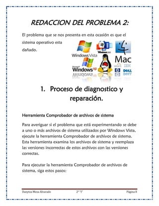 REDACCION DEL PROBLEMA 2:
El problema que se nos presenta en esta ocasión es que el
sistema operativo esta
dañado.




             1. Proceso de diagnostico y
                      reparación.

Herramienta Comprobador de archivos de sistema

Para averiguar si el problema que está experimentando se debe
a uno o más archivos de sistema utilizados por Windows Vista,
ejecute la herramienta Comprobador de archivos de sistema.
Esta herramienta examina los archivos de sistema y reemplaza
las versiones incorrectas de estos archivos con las versiones
correctas.

Para ejecutar la herramienta Comprobador de archivos de
sistema, siga estos pasos:



Danytza Meza Alvarado        2° “I”                         Página 8
 