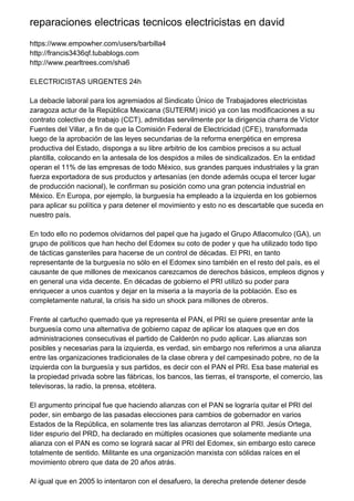reparaciones electricas tecnicos electricistas en david
https://www.empowher.com/users/barbilla4
http://francis3436qf.tubablogs.com
http://www.pearltrees.com/sha6
ELECTRICISTAS URGENTES 24h
La debacle laboral para los agremiados al Sindicato Único de Trabajadores electricistas
zaragoza actur de la República Mexicana (SUTERM) inició ya con las modificaciones a su
contrato colectivo de trabajo (CCT), admitidas servilmente por la dirigencia charra de Víctor
Fuentes del Villar, a fin de que la Comisión Federal de Electricidad (CFE), transformada
luego de la aprobación de las leyes secundarias de la reforma energética en empresa
productiva del Estado, disponga a su libre arbitrio de los cambios precisos a su actual
plantilla, colocando en la antesala de los despidos a miles de sindicalizados. En la entidad
operan el 11% de las empresas de todo México, sus grandes parques industriales y la gran
fuerza exportadora de sus productos y artesanías (en donde además ocupa el tercer lugar
de producción nacional), le confirman su posición como una gran potencia industrial en
México. En Europa, por ejemplo, la burguesía ha empleado a la izquierda en los gobiernos
para aplicar su política y para detener el movimiento y esto no es descartable que suceda en
nuestro país.
En todo ello no podemos olvidarnos del papel que ha jugado el Grupo Atlacomulco (GA), un
grupo de políticos que han hecho del Edomex su coto de poder y que ha utilizado todo tipo
de tácticas gansteriles para hacerse de un control de décadas. El PRI, en tanto
representante de la burguesía no sólo en el Edomex sino también en el resto del país, es el
causante de que millones de mexicanos carezcamos de derechos básicos, empleos dignos y
en general una vida decente. En décadas de gobierno el PRI utilizó su poder para
enriquecer a unos cuantos y dejar en la miseria a la mayoría de la población. Eso es
completamente natural, la crisis ha sido un shock para millones de obreros.
Frente al cartucho quemado que ya representa el PAN, el PRI se quiere presentar ante la
burguesía como una alternativa de gobierno capaz de aplicar los ataques que en dos
administraciones consecutivas el partido de Calderón no pudo aplicar. Las alianzas son
posibles y necesarias para la izquierda, es verdad, sin embargo nos referimos a una alianza
entre las organizaciones tradicionales de la clase obrera y del campesinado pobre, no de la
izquierda con la burguesía y sus partidos, es decir con el PAN el PRI. Esa base material es
la propiedad privada sobre las fábricas, los bancos, las tierras, el transporte, el comercio, las
televisoras, la radio, la prensa, etcétera.
El argumento principal fue que haciendo alianzas con el PAN se lograría quitar el PRI del
poder, sin embargo de las pasadas elecciones para cambios de gobernador en varios
Estados de la República, en solamente tres las alianzas derrotaron al PRI. Jesús Ortega,
líder espurio del PRD, ha declarado en múltiples ocasiones que solamente mediante una
alianza con el PAN es como se logrará sacar al PRI del Edomex, sin embargo esto carece
totalmente de sentido. Militante es una organización marxista con sólidas raíces en el
movimiento obrero que data de 20 años atrás.
Al igual que en 2005 lo intentaron con el desafuero, la derecha pretende detener desde
 