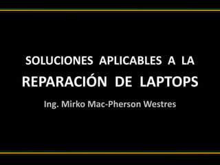SOLUCIONES APLICABLES A LA
REPARACIÓN DE LAPTOPS
Ing. Mirko Mac-Pherson Westres
 