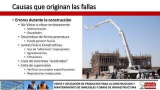 Causas que originan las fallas
• Errores durante la construcción
• No Vibrar o vibrar erróneamente
• Sedimentación
• Oquedades
• Descimbrar de forma prematura
• Puede generar fisuras
• Juntas Frías o Constructivas
• Uso de “adhesivos” inapropiados
• Agrietamientos
• Filtraciones
• Usos de concretos “acelerados”
• Falta de supervisión
• Verificar se cumplan especificaciones
• Reparaciones inadecuadas
VENTA Y APLICACIÓN DE PRODUCTOS PARA LA CONSTRUCCION Y
MANTENIMIENTO DE INMUEBLES Y OBRAS DE INFRAESTRUCTURA
 