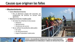 Causas que originan las fallas
• Mantenimiento
• Cero Mantenimiento
• Por el deterioro propio del concreto, las
condiciones de servicio se tornan más
agresivas.
• Mantenimiento inadecuado
• Se tratan los síntomas no las causas
• Oxidación
• Agrietamientos
• Condiciones de servicio
• No se utilizan los productos adecuados
• Por costo
• Por desconocimiento
• Asignar Propiedades inadecuadas
VENTA Y APLICACIÓN DE PRODUCTOS PARA LA CONSTRUCCION Y
MANTENIMIENTO DE INMUEBLES Y OBRAS DE INFRAESTRUCTURA
 