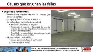 Causas que originan las fallas
• En pisos y Pavimentos
• Distribución inadecuada de las Juntas (No
sellar las juntas)
• Ataque químico y/o Shock Térmico
• La calidad del concreto (Agregados)
• Abrasión – Resistencia al desgaste
• Resistencia al Impacto – Capacidad de soportar
impacto del paso de cargadores, montacargas y la
caída de objetos pesados
• Tenacidad – La capacidad de absorción de energía
de un material antes de fallar
• Humedad por capilaridad
• ¿Sobre que material esta el pavimento?
• ¿Qué material se utilizó?
VENTA Y APLICACIÓN DE PRODUCTOS PARA LA CONSTRUCCION Y
MANTENIMIENTO DE INMUEBLES Y OBRAS DE INFRAESTRUCTURA
 