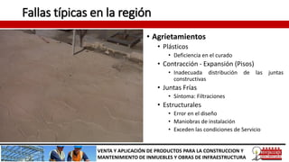 Fallas típicas en la región
• Agrietamientos
• Plásticos
• Deficiencia en el curado
• Contracción - Expansión (Pisos)
• Inadecuada distribución de las juntas
constructivas
• Juntas Frías
• Síntoma: Filtraciones
• Estructurales
• Error en el diseño
• Maniobras de instalación
• Exceden las condiciones de Servicio
VENTA Y APLICACIÓN DE PRODUCTOS PARA LA CONSTRUCCION Y
MANTENIMIENTO DE INMUEBLES Y OBRAS DE INFRAESTRUCTURA
 