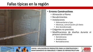 Fallas típicas en la región
• Errores Constructivos
• Alineación o Plomo
• Recubrimientos
• Instalaciones
• Hidrosanitarias y/ gas
• Eléctricas, comunicación y/o Datos
• Aire Acondicionado
• Colgantes no previstos
• Modificaciones de diseños durante el
proceso constructivo
• Demoliciones
• Ampliaciones
• Remodelaciones
VENTA Y APLICACIÓN DE PRODUCTOS PARA LA CONSTRUCCION Y
MANTENIMIENTO DE INMUEBLES Y OBRAS DE INFRAESTRUCTURA
 